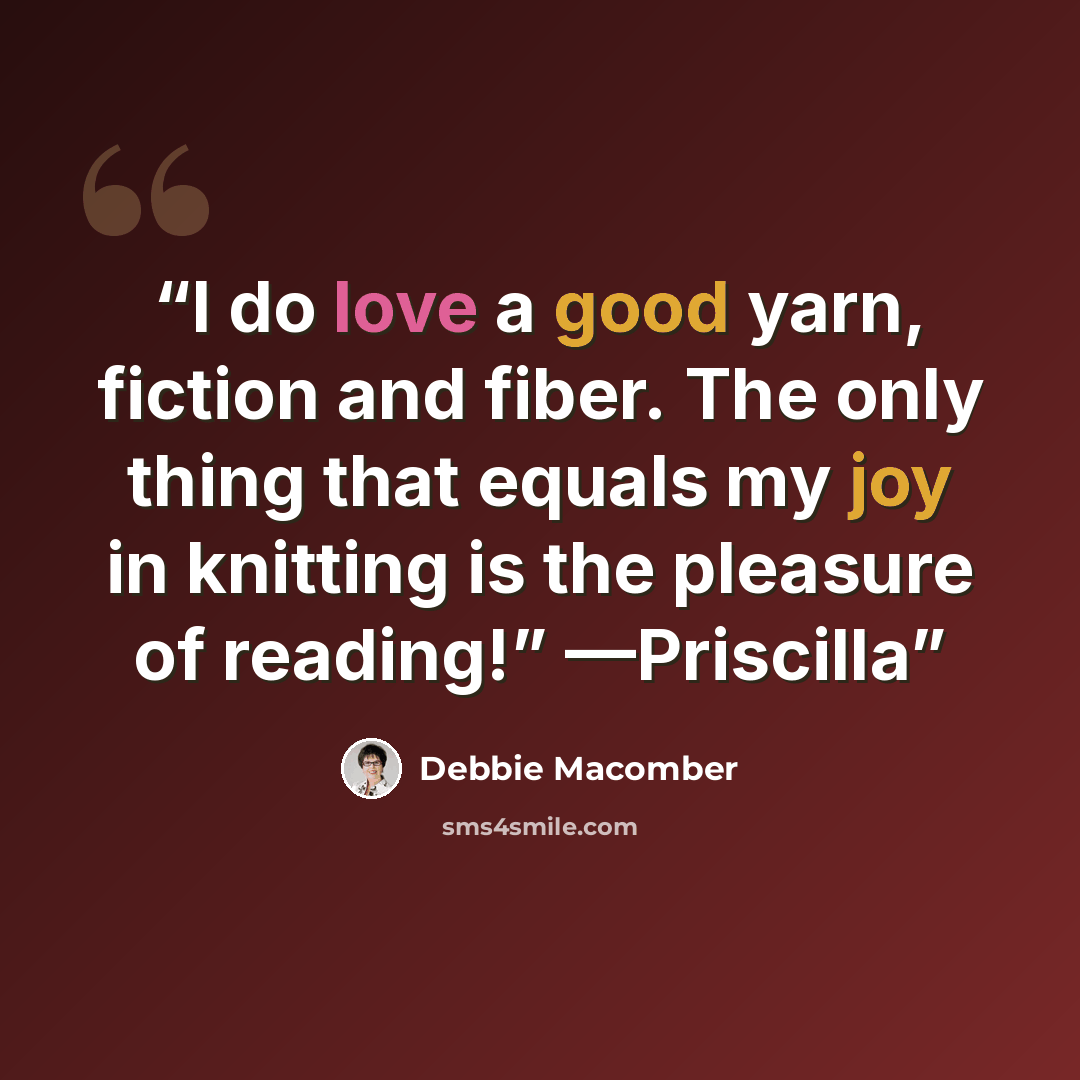 “I do love a good yarn, fiction and fiber. The only thing that equals my joy in knitting is the pleasure of reading!” —Priscilla” quote by Debbie Macomber