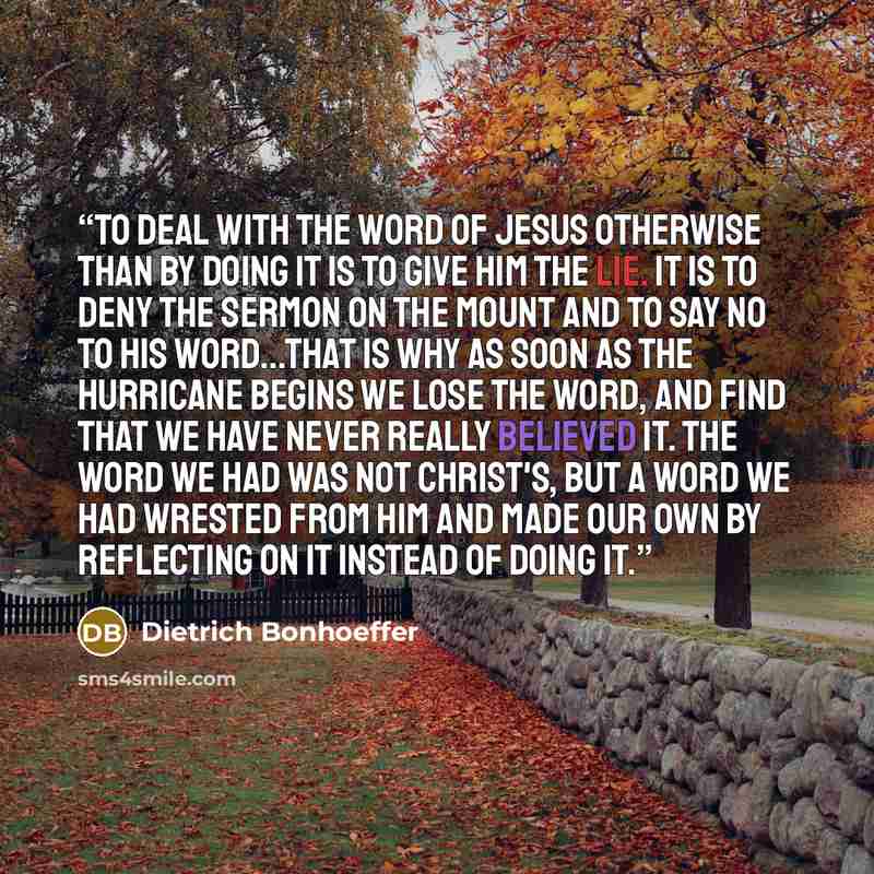“To deal with the word of Jesus otherwise than by doing it is to give him the lie. It is to deny the Sermon on the Mount and to say No to his word...That is why as soon as the hurricane begins we lose the word, and find that we have never really believed it. The word we had was not Christ's, but a…” quote by Dietrich Bonhoeffer