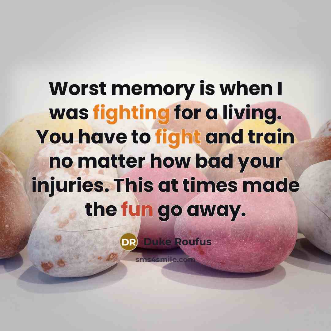 “Worst memory is when I was fighting for a living. You have to fight and train no matter how bad your injuries. This at times made the fun go away.” quote by Duke Roufus