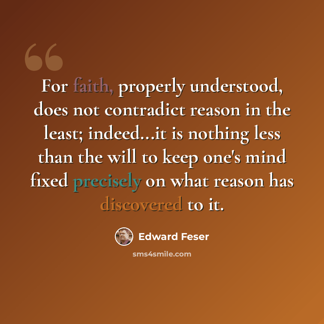 “For faith, properly understood, does not contradict reason in the least; indeed...it is nothing less than the will to keep one's mind fixed precisely on what reason has discovered to it.” quote by Edward Feser