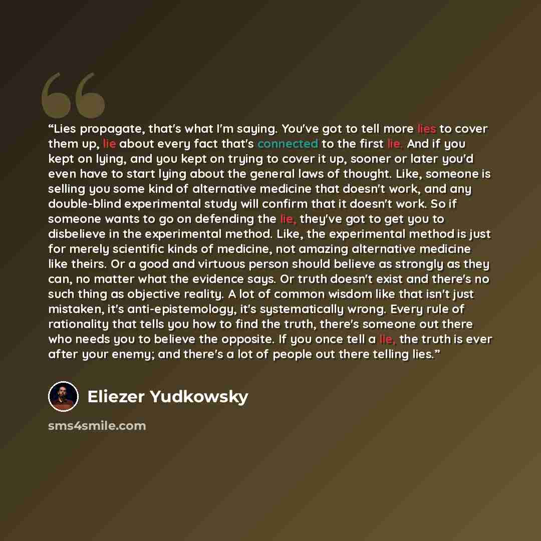 “Lies propagate, that's what I'm saying. You've got to tell more lies to cover them up, lie about every fact that's connected to the first lie. And if you kept on lying, and you kept on trying to cover it up, sooner or later you'd even have to start lying about the general laws of thought. Like…” quote by Eliezer Yudkowsky
