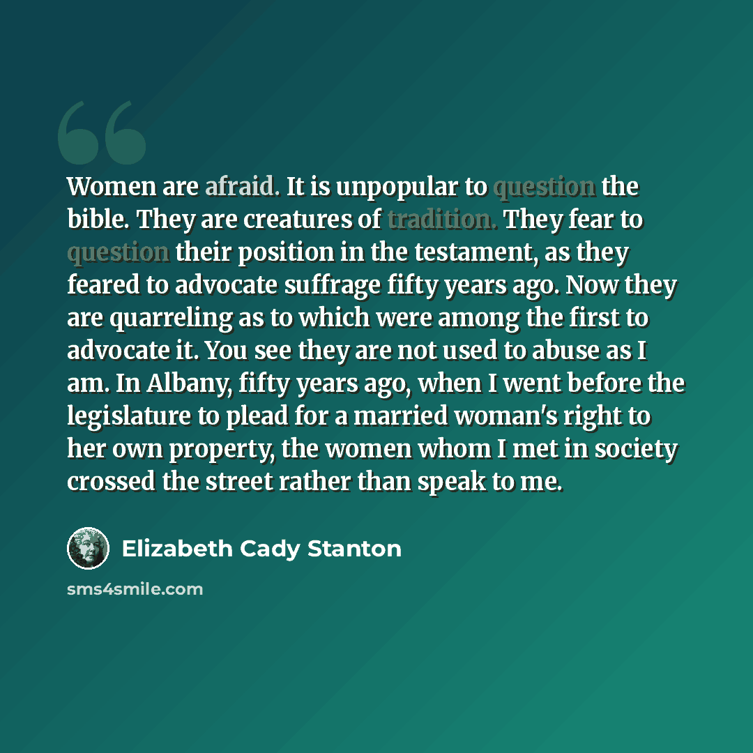 “Women are afraid. It is unpopular to question the bible. They are creatures of tradition. They fear to question their position in the testament, as they feared to advocate suffrage fifty years ago. Now they are quarreling as to which were among the first to advocate it. You see they are not used…” quote by Elizabeth Cady Stanton