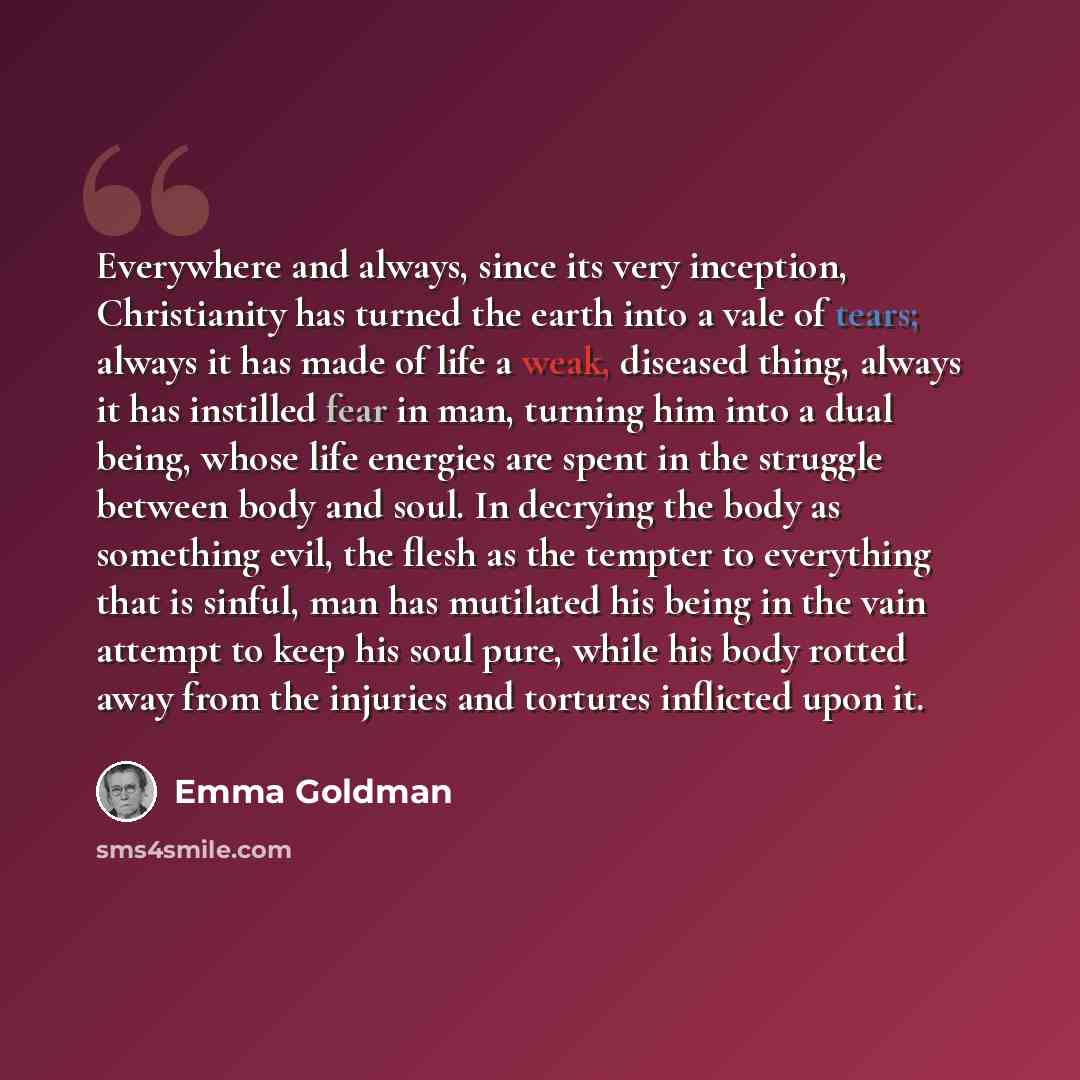 “Everywhere and always, since its very inception, Christianity has turned the earth into a vale of tears; always it has made of life a weak, diseased thing, always it has instilled fear in man, turning him into a dual being, whose life energies are spent in the struggle between body and soul. In…” quote by Emma Goldman
