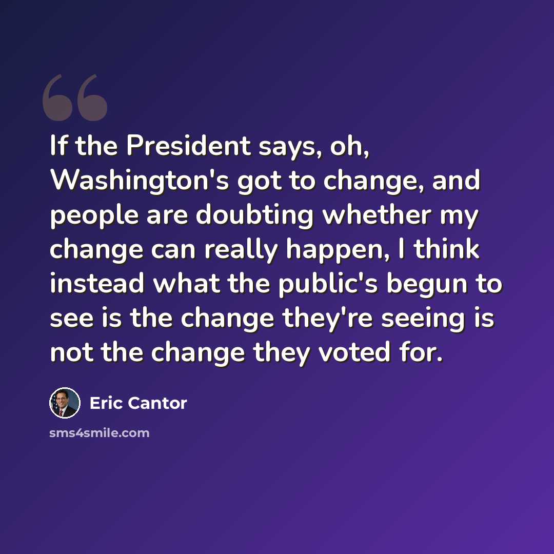 “If the President says, oh, Washington's got to change, and people are doubting whether my change can really happen, I think instead what the public's begun to see is the change they're seeing is not the change they voted for.” quote by Eric Cantor