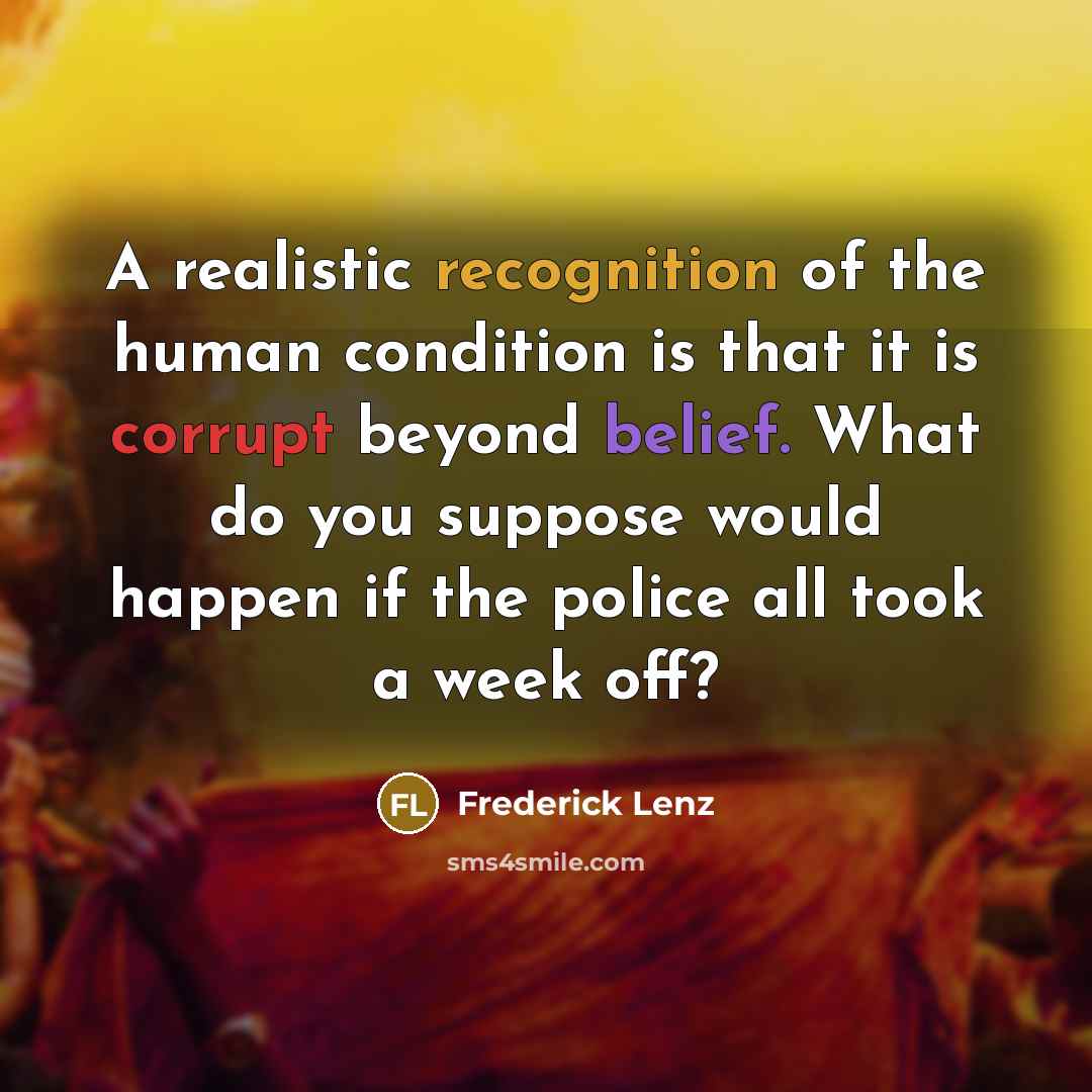 “A realistic recognition of the human condition is that it is corrupt beyond belief. What do you suppose would happen if the police all took a week off?” quote by Frederick Lenz