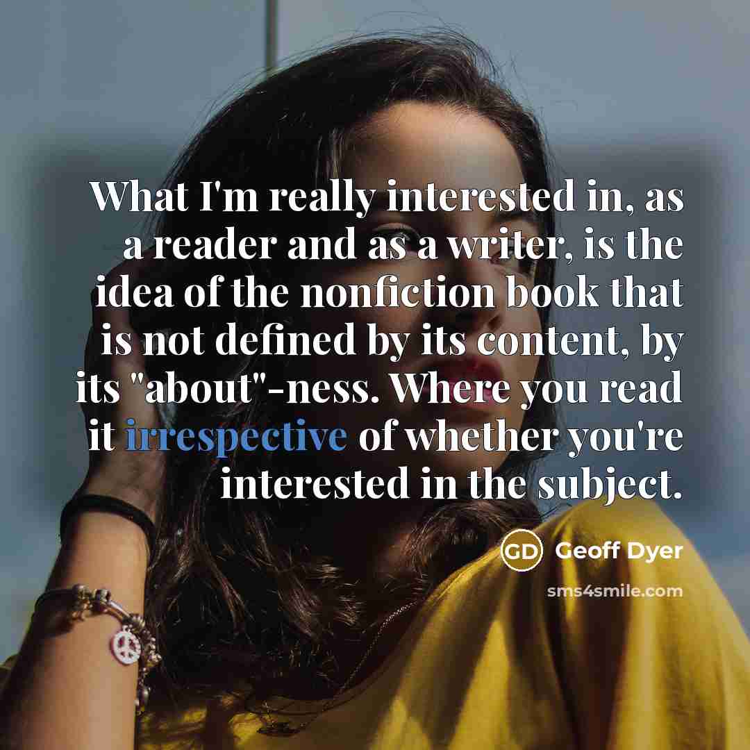 “What I'm really interested in, as a reader and as a writer, is the idea of the nonfiction book that is not defined by its content, by its "about"-ness. Where you read it irrespective of whether you're interested in the subject.” quote by Geoff Dyer