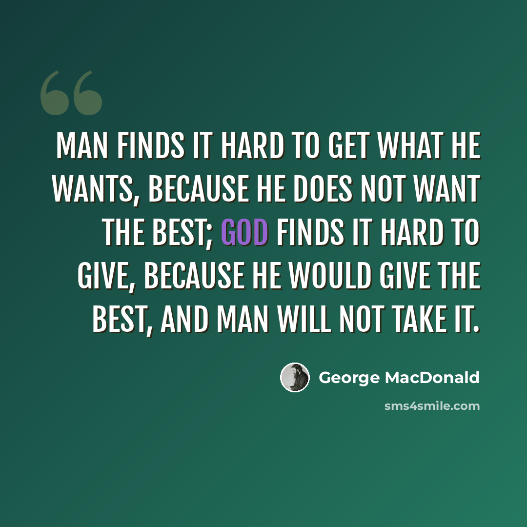 “Man finds it hard to get what he wants, because he does not want the best; God finds it hard to give, because He would give the best, and man will not take it.” quote by George MacDonald