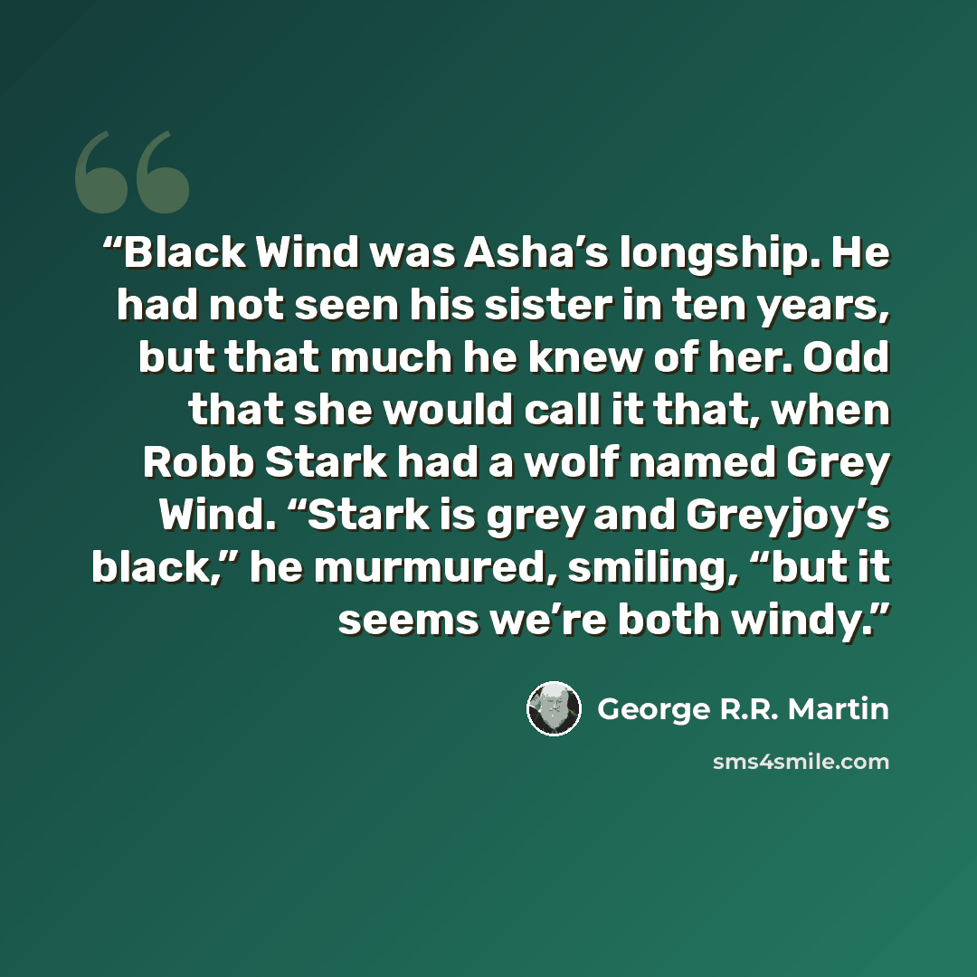“Black Wind was Asha’s longship. He had not seen his sister in ten years, but that much he knew of her. Odd that she would call it that, when Robb Stark had a wolf named Grey Wind. “Stark is grey and Greyjoy’s black,” he murmured, smiling, “but it seems we’re both windy.” quote by George R.R. Martin