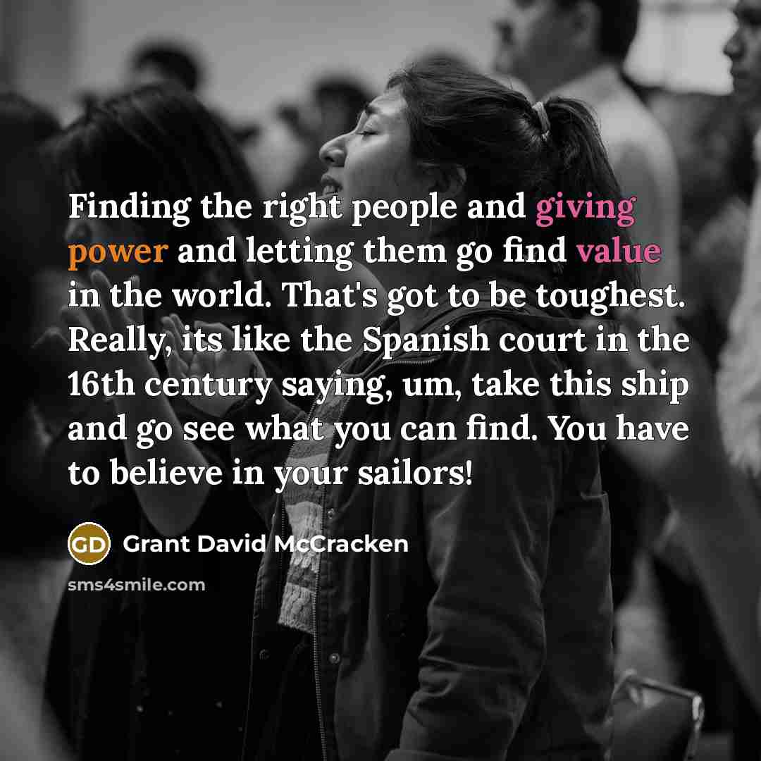 “Finding the right people and giving power and letting them go find value in the world. That's got to be toughest. Really, its like the Spanish court in the 16th century saying, um, take this ship and go see what you can find. You have to believe in your sailors!” quote by Grant David McCracken