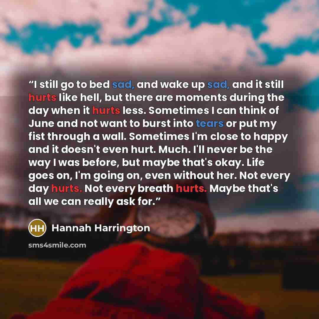 “I still go to bed sad, and wake up sad, and it still hurts like hell, but there are moments during the day when it hurts less. Sometimes I can think of June and not want to burst into tears or put my fist through a wall. Sometimes I'm close to happy and it doesn't even hurt. Much. I'll never be…” quote by Hannah Harrington