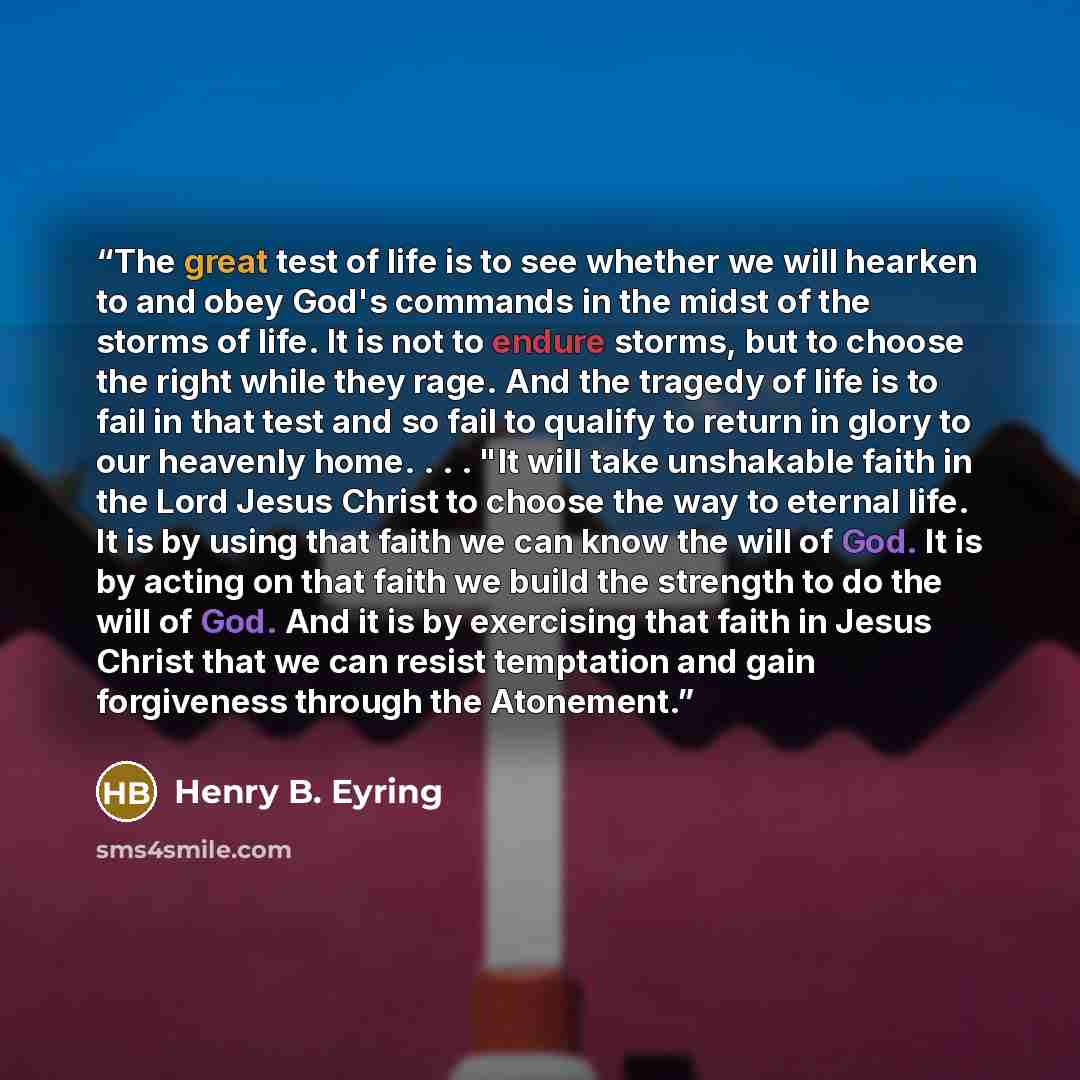 “The great test of life is to see whether we will hearken to and obey God's commands in the midst of the storms of life. It is not to endure storms, but to choose the right while they rage. And the tragedy of life is to fail in that test and so fail to qualify to return in glory to our heavenly…” quote by Henry B. Eyring