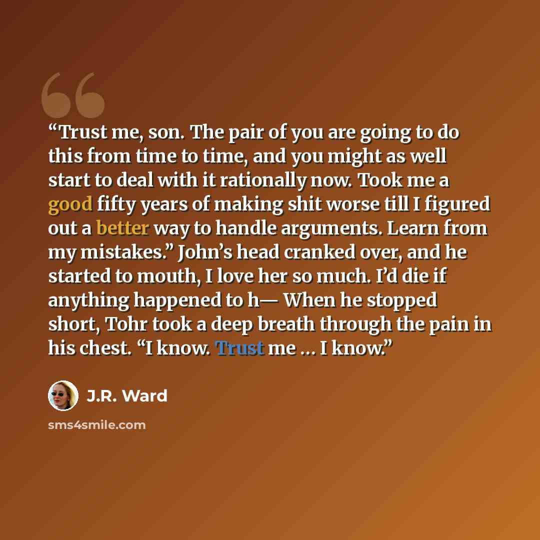 “Trust me, son. The pair of you are going to do this from time to time, and you might as well start to deal with it rationally now. Took me a good fifty years of making shit worse till I figured out a better way to handle arguments. Learn from my mistakes.” John’s head cranked over, and he started…” quote by J.R. Ward