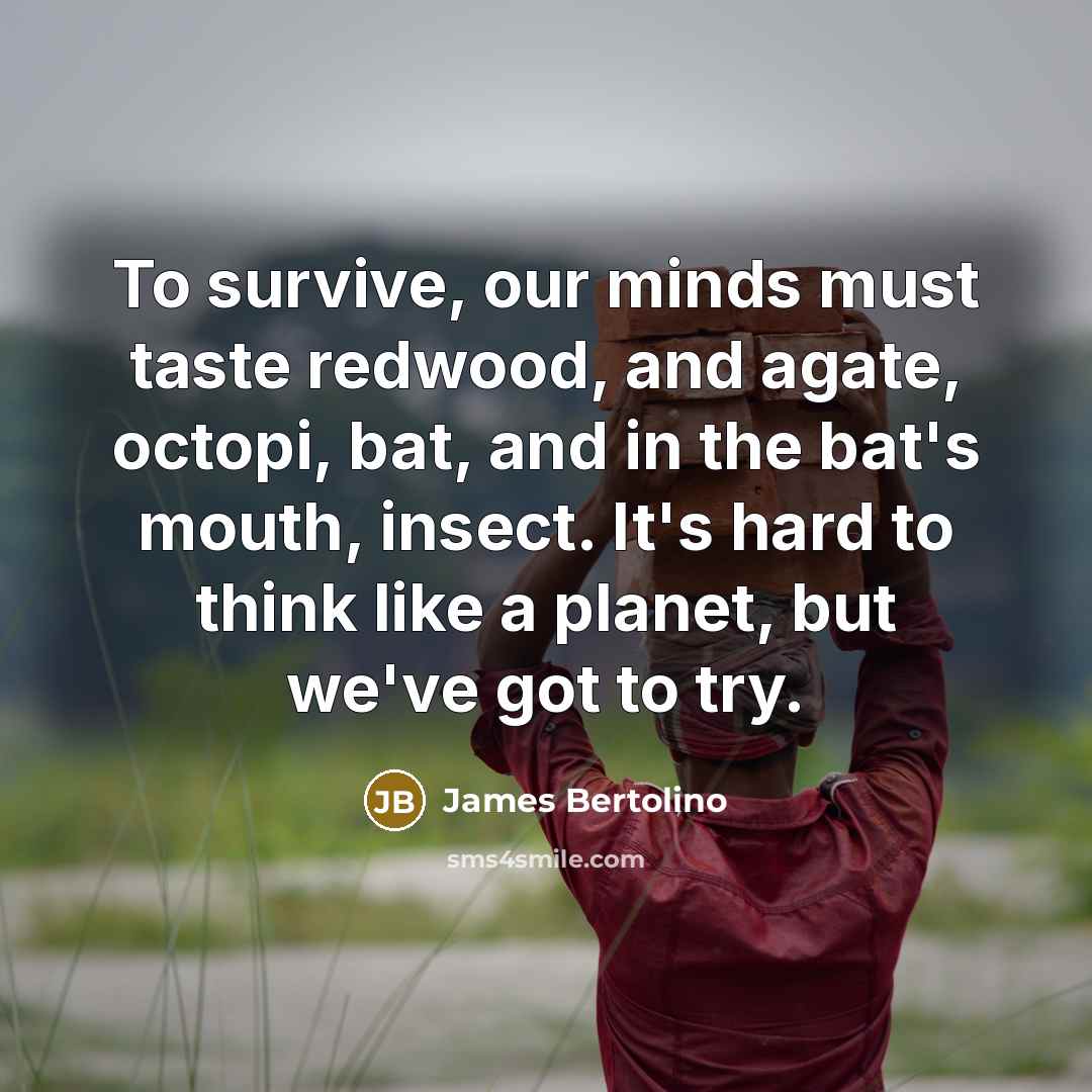 “To survive, our minds must taste redwood, and agate, octopi, bat, and in the bat's mouth, insect. It's hard to think like a planet, but we've got to try.” quote by James Bertolino