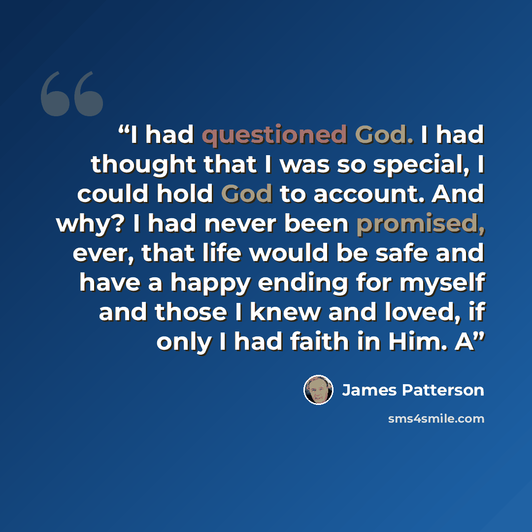 “I had questioned God. I had thought that I was so special, I could hold God to account. And why? I had never been promised, ever, that life would be safe and have a happy ending for myself and those I knew and loved, if only I had faith in Him. A” quote by James Patterson