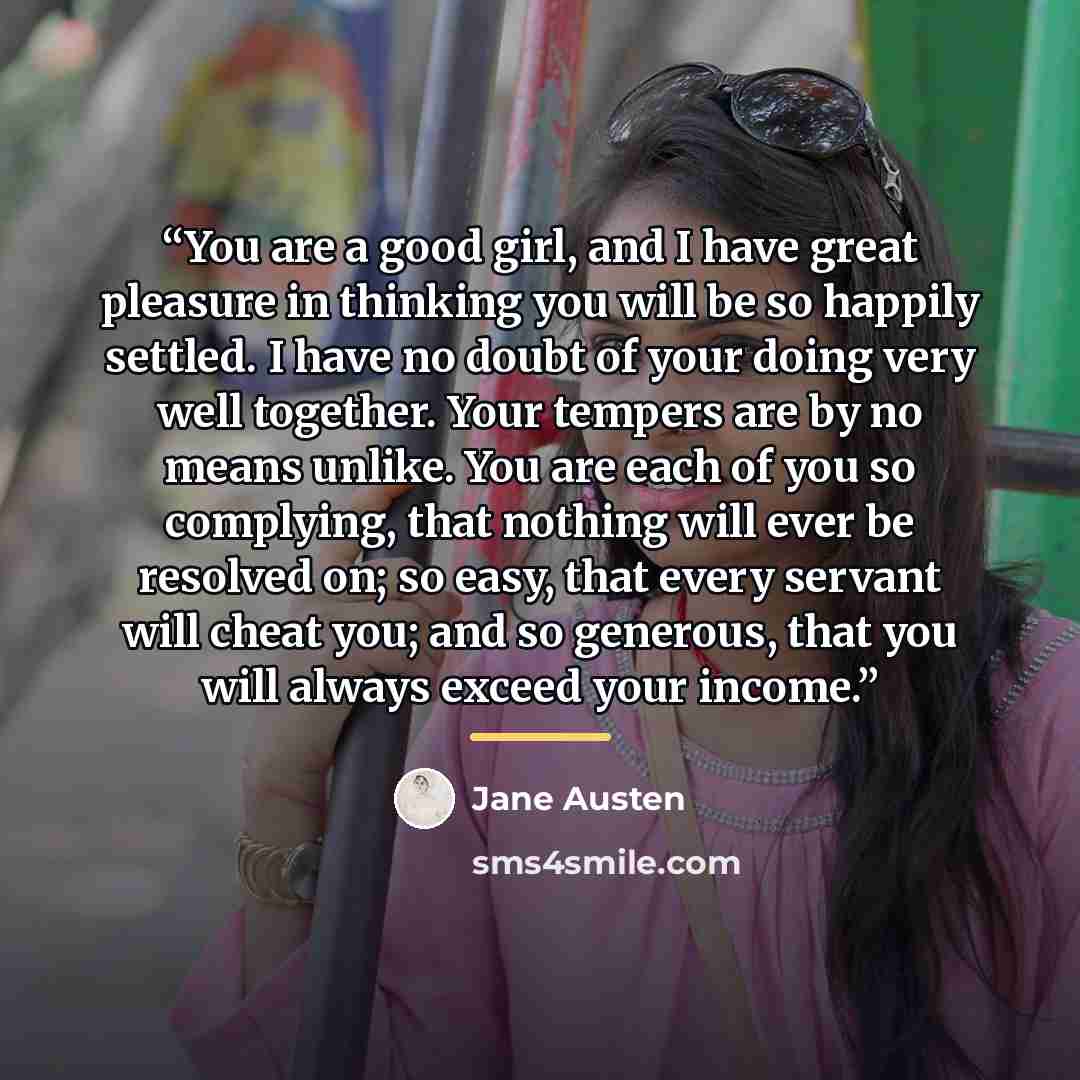 “You are a good girl, and I have great pleasure in thinking you will be so happily settled. I have no doubt of your doing very well together. Your tempers are by no means unlike. You are each of you so complying, that nothing will ever be resolved on; so easy, that every servant will cheat you; and…” quote by Jane Austen