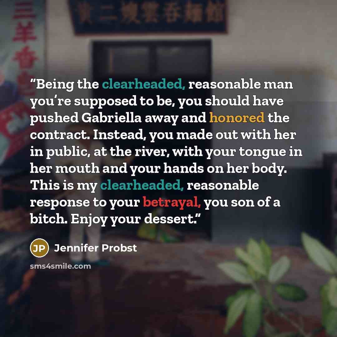 “Being the clearheaded, reasonable man you’re supposed to be, you should have pushed Gabriella away and honored the contract. Instead, you made out with her in public, at the river, with your tongue in her mouth and your hands on her body. This is my clearheaded, reasonable response to your…” quote by Jennifer Probst