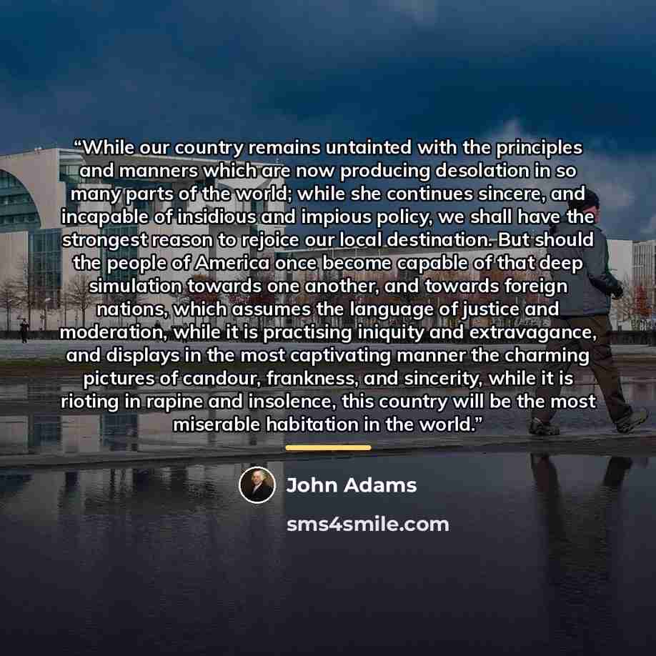 “While our country remains untainted with the principles and manners which are now producing desolation in so many parts of the world; while she continues sincere, and incapable of insidious and impious policy, we shall have the strongest reason to rejoice our local destination. But should the…” quote by John Adams