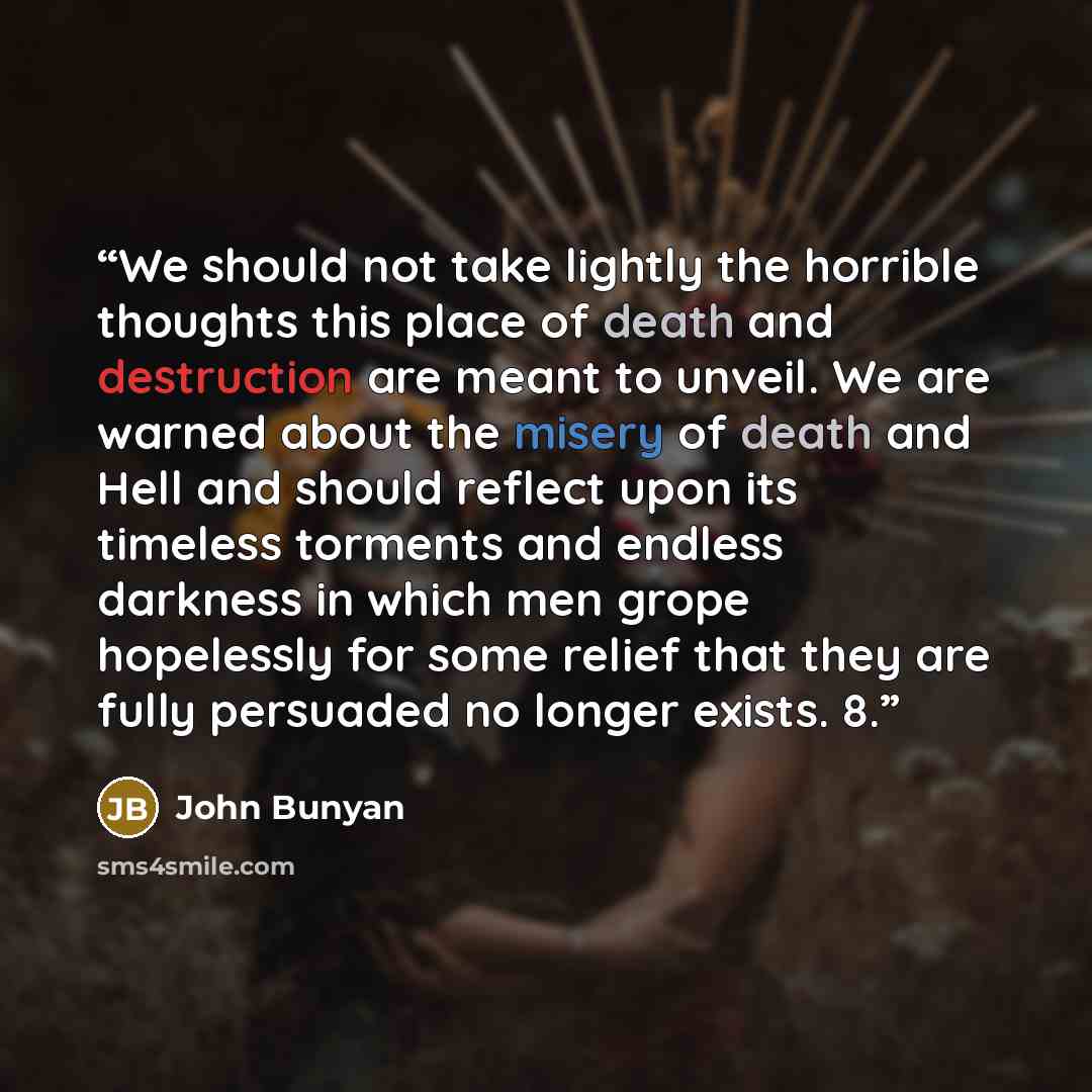 “We should not take lightly the horrible thoughts this place of death and destruction are meant to unveil. We are warned about the misery of death and Hell and should reflect upon its timeless torments and endless darkness in which men grope hopelessly for some relief that they are fully persuaded…” quote by John Bunyan