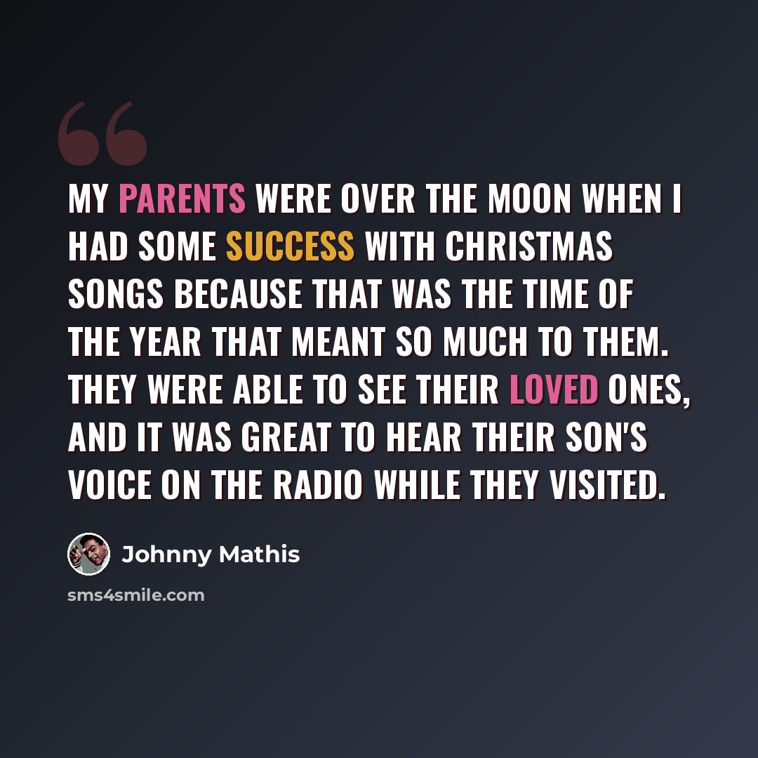“My parents were over the moon when I had some success with Christmas songs because that was the time of the year that meant so much to them. They were able to see their loved ones, and it was great to hear their son's voice on the radio while they visited.” quote by Johnny Mathis