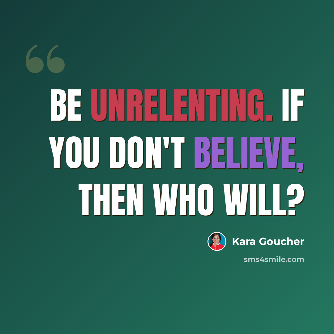 “Be unrelenting. If you don't believe, then who will?” quote by Kara Goucher