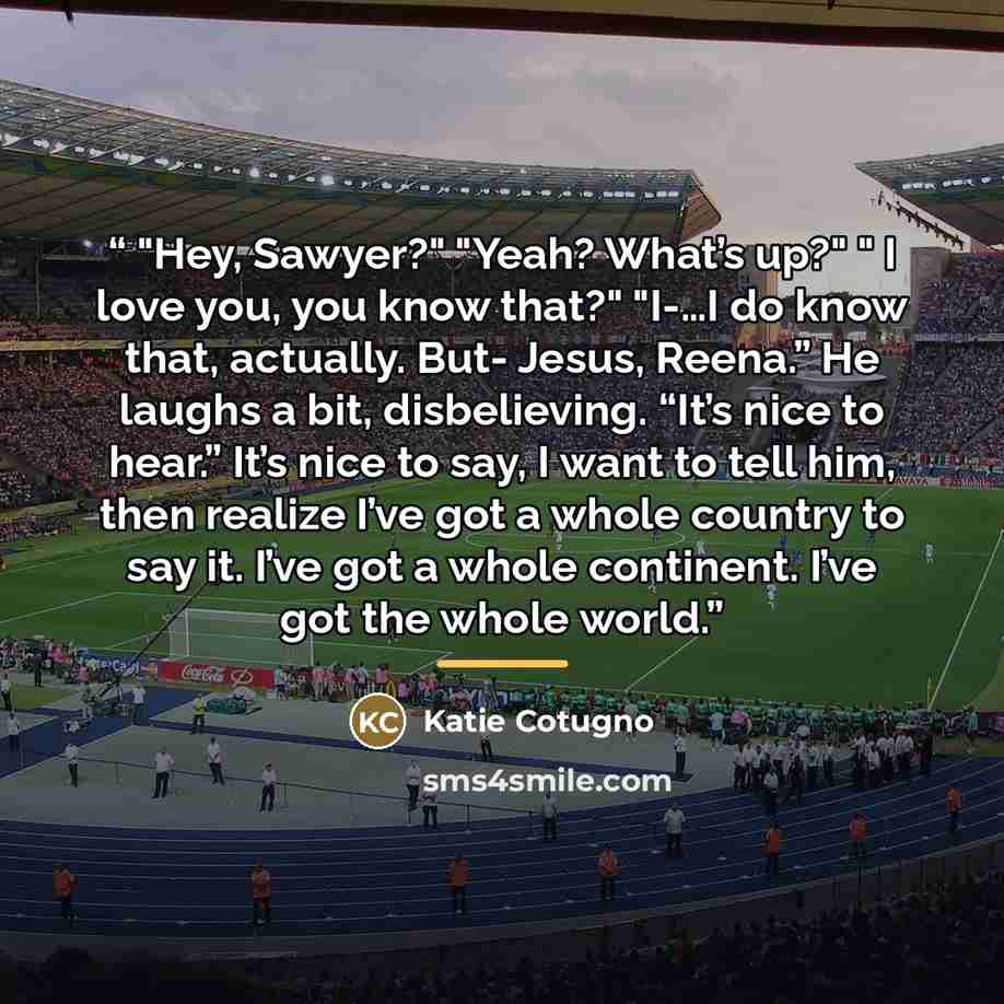 “"Hey, Sawyer?" "Yeah? What’s up?" " I love you, you know that?" "I-…I do know that, actually. But- Jesus, Reena.” He laughs a bit, disbelieving. “It’s nice to hear.” It’s nice to say, I want to tell him, then realize I’ve got a whole country to say it. I’ve got a whole continent. I’ve got the…” quote by Katie Cotugno