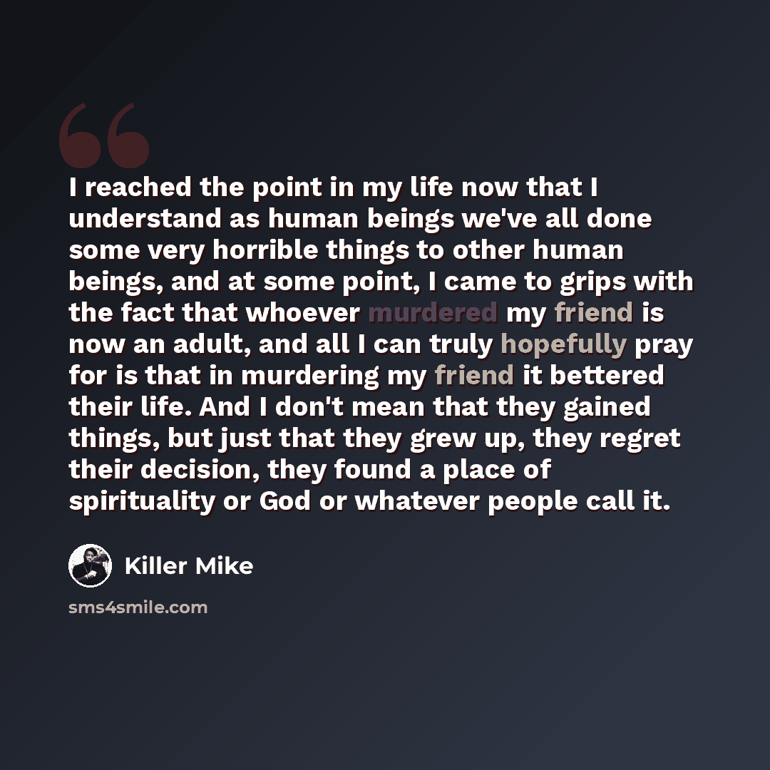 “I reached the point in my life now that I understand as human beings we've all done some very horrible things to other human beings, and at some point, I came to grips with the fact that whoever murdered my friend is now an adult, and all I can truly hopefully pray for is that in murdering my…” quote by Killer Mike