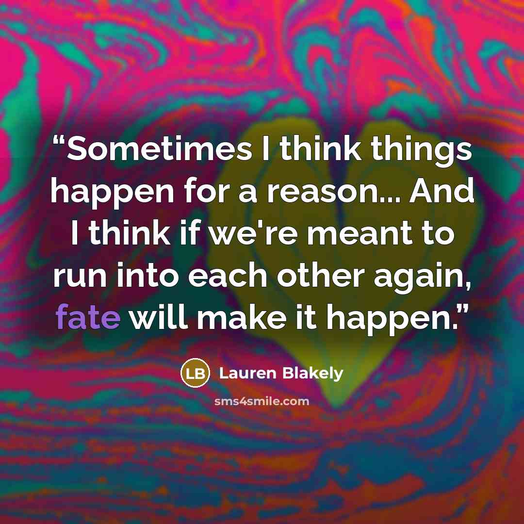“Sometimes I think things happen for a reason... And I think if we're meant to run into each other again, fate will make it happen.” quote by Lauren Blakely
