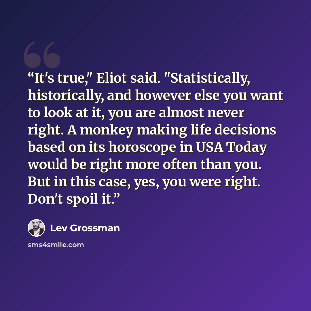 “It's true," Eliot said. "Statistically, historically, and however else you want to look at it, you are almost never right. A monkey making life decisions based on its horoscope in USA Today would be right more often than you. But in this case, yes, you were right. Don't spoil it.” quote by Lev Grossman