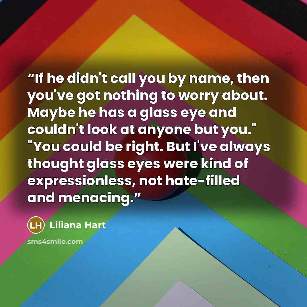 “If he didn't call you by name, then you've got nothing to worry about. Maybe he has a glass eye and couldn't look at anyone but you." "You could be right. But I've always thought glass eyes were kind of expressionless, not hate-filled and menacing.” quote by Liliana Hart