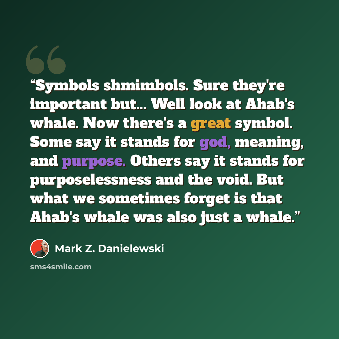 “Symbols shmimbols. Sure they're important but... Well look at Ahab's whale. Now there's a great symbol. Some say it stands for god, meaning, and purpose. Others say it stands for purposelessness and the void. But what we sometimes forget is that Ahab's whale was also just a whale.” quote by Mark Z. Danielewski