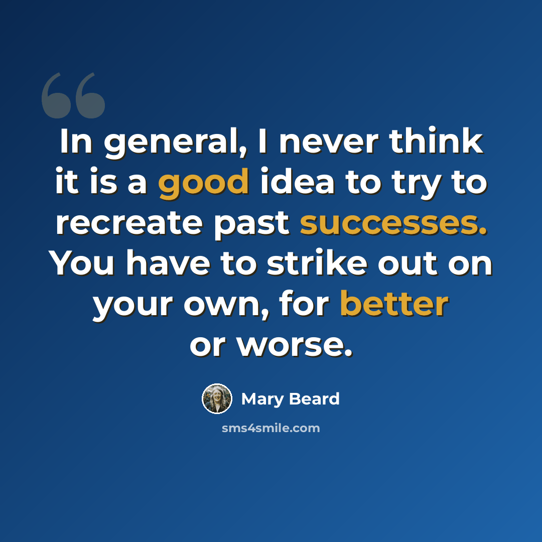“In general, I never think it is a good idea to try to recreate past successes. You have to strike out on your own, for better or worse.” quote by Mary Beard