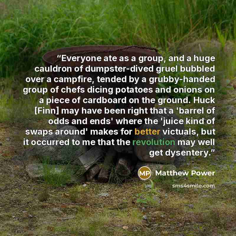 “Everyone ate as a group, and a huge cauldron of dumpster-dived gruel bubbled over a campfire, tended by a grubby-handed group of chefs dicing potatoes and onions on a piece of cardboard on the ground. Huck [Finn] may have been right that a 'barrel of odds and ends' where the 'juice kind of swaps…” quote by Matthew Power