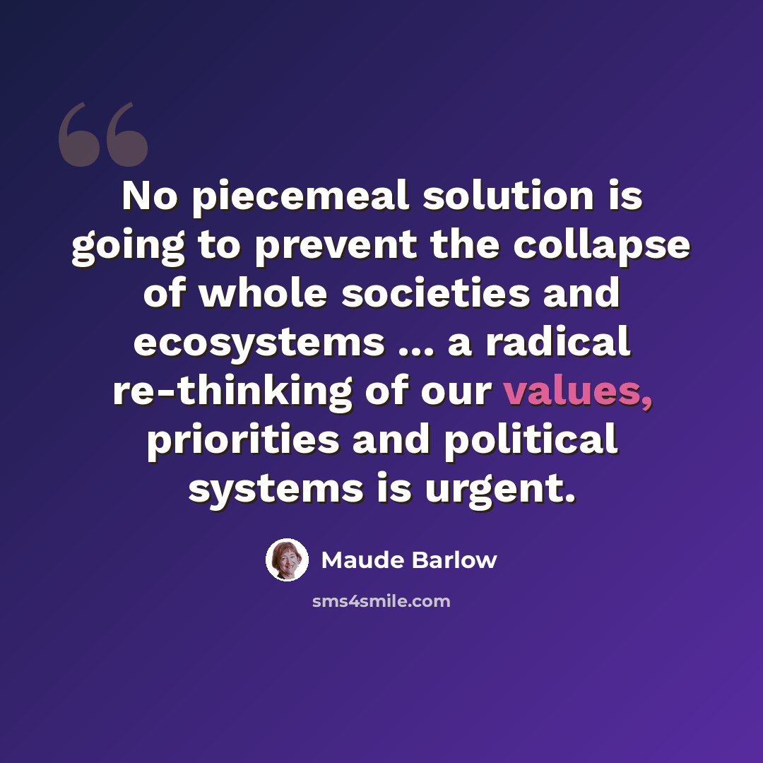 “No piecemeal solution is going to prevent the collapse of whole societies and ecosystems ... a radical re-thinking of our values, priorities and political systems is urgent.” quote by Maude Barlow