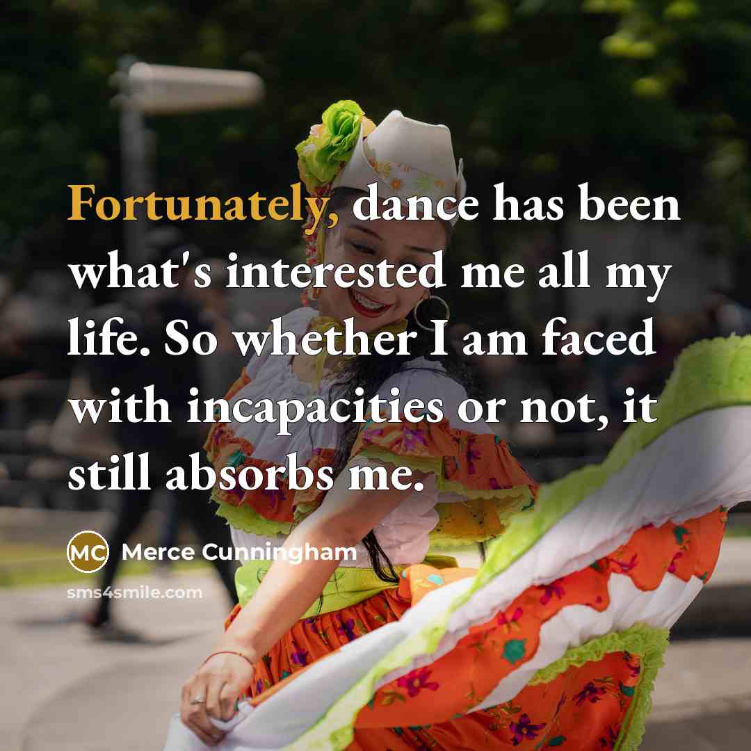 “Fortunately, dance has been what's interested me all my life. So whether I am faced with incapacities or not, it still absorbs me.” quote by Merce Cunningham