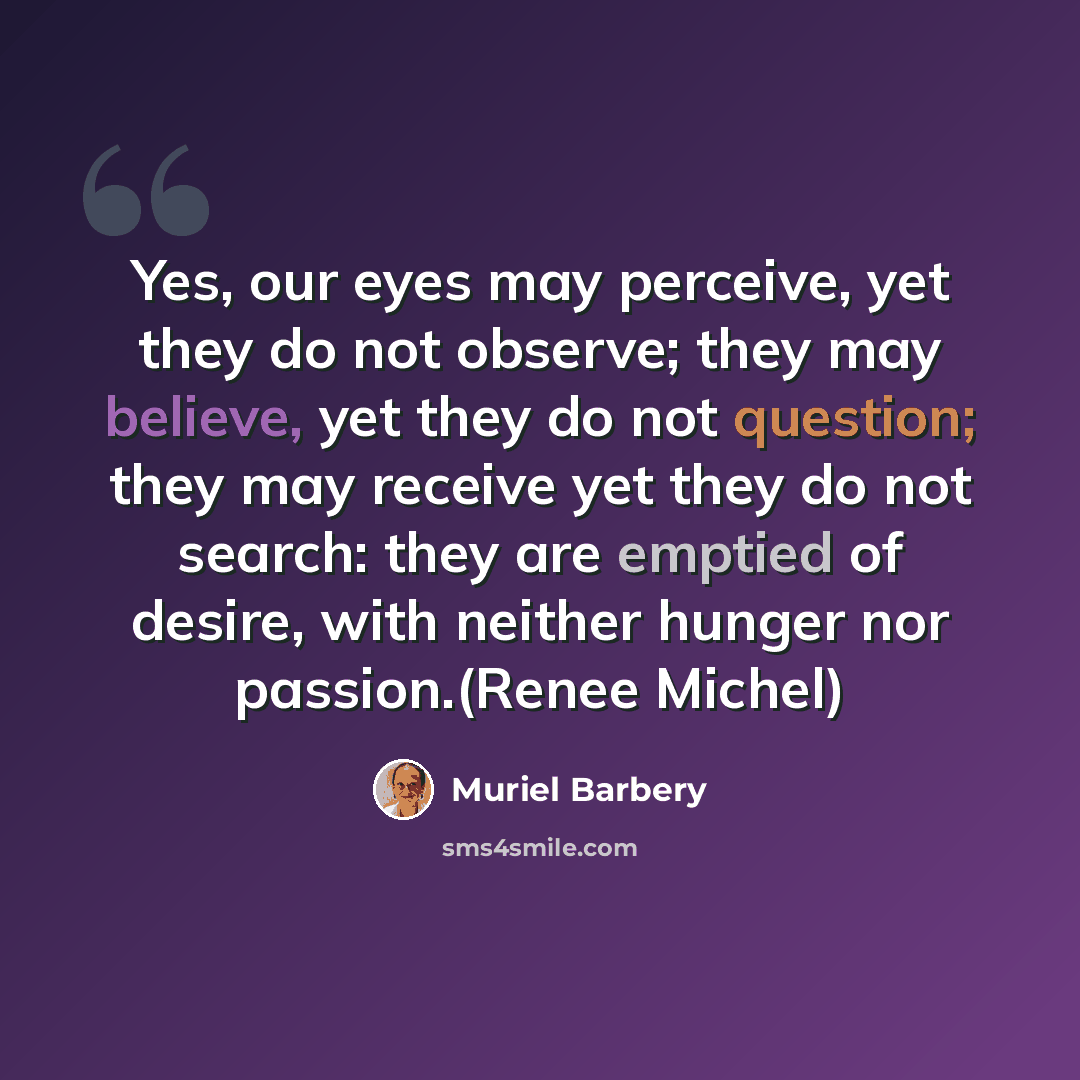 “Yes, our eyes may perceive, yet they do not observe; they may believe, yet they do not question; they may receive yet they do not search: they are emptied of desire, with neither hunger nor passion.(Renee Michel)” quote by Muriel Barbery