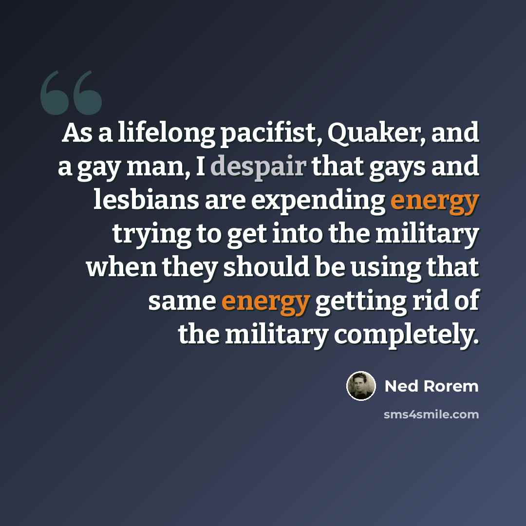 “As a lifelong pacifist, Quaker, and a gay man, I despair that gays and lesbians are expending energy trying to get into the military when they should be using that same energy getting rid of the military completely.” quote by Ned Rorem