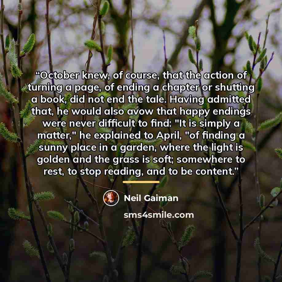 “October knew, of course, that the action of turning a page, of ending a chapter or shutting a book, did not end the tale. Having admitted that, he would also avow that happy endings were never difficult to find: "It is simply a matter," he explained to April, "of finding a sunny place in a garden…” quote by Neil Gaiman