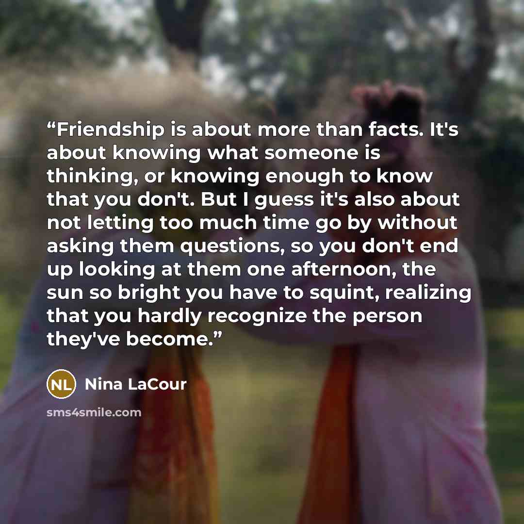 “Friendship is about more than facts. It's about knowing what someone is thinking, or knowing enough to know that you don't. But I guess it's also about not letting too much time go by without asking them questions, so you don't end up looking at them one afternoon, the sun so bright you have to…” quote by Nina LaCour