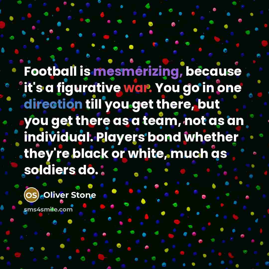 “Football is mesmerizing, because it's a figurative war. You go in one direction till you get there, but you get there as a team, not as an individual. Players bond whether they're black or white, much as soldiers do.” quote by Oliver Stone
