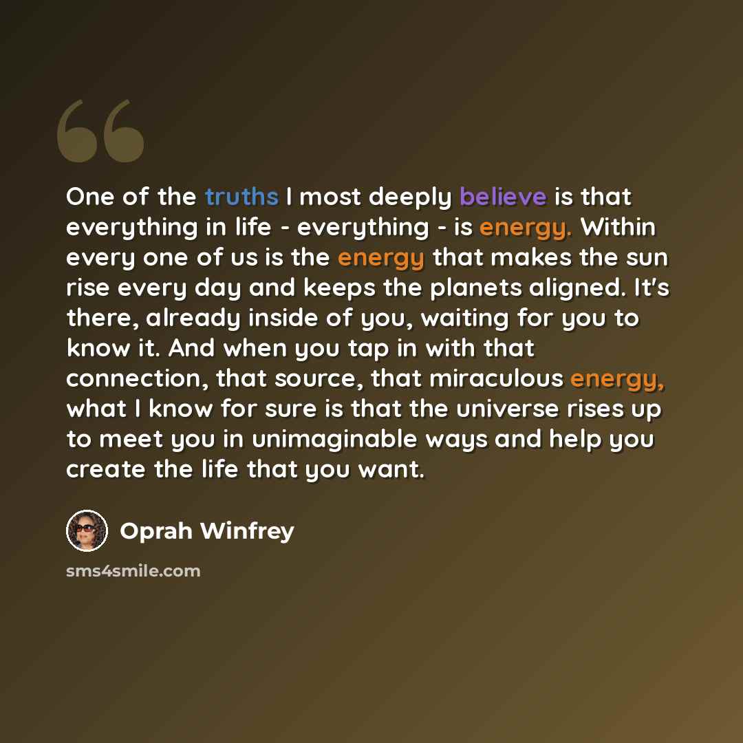 “One of the truths I most deeply believe is that everything in life - everything - is energy. Within every one of us is the energy that makes the sun rise every day and keeps the planets aligned. It's there, already inside of you, waiting for you to know it. And when you tap in with that…” quote by Oprah Winfrey
