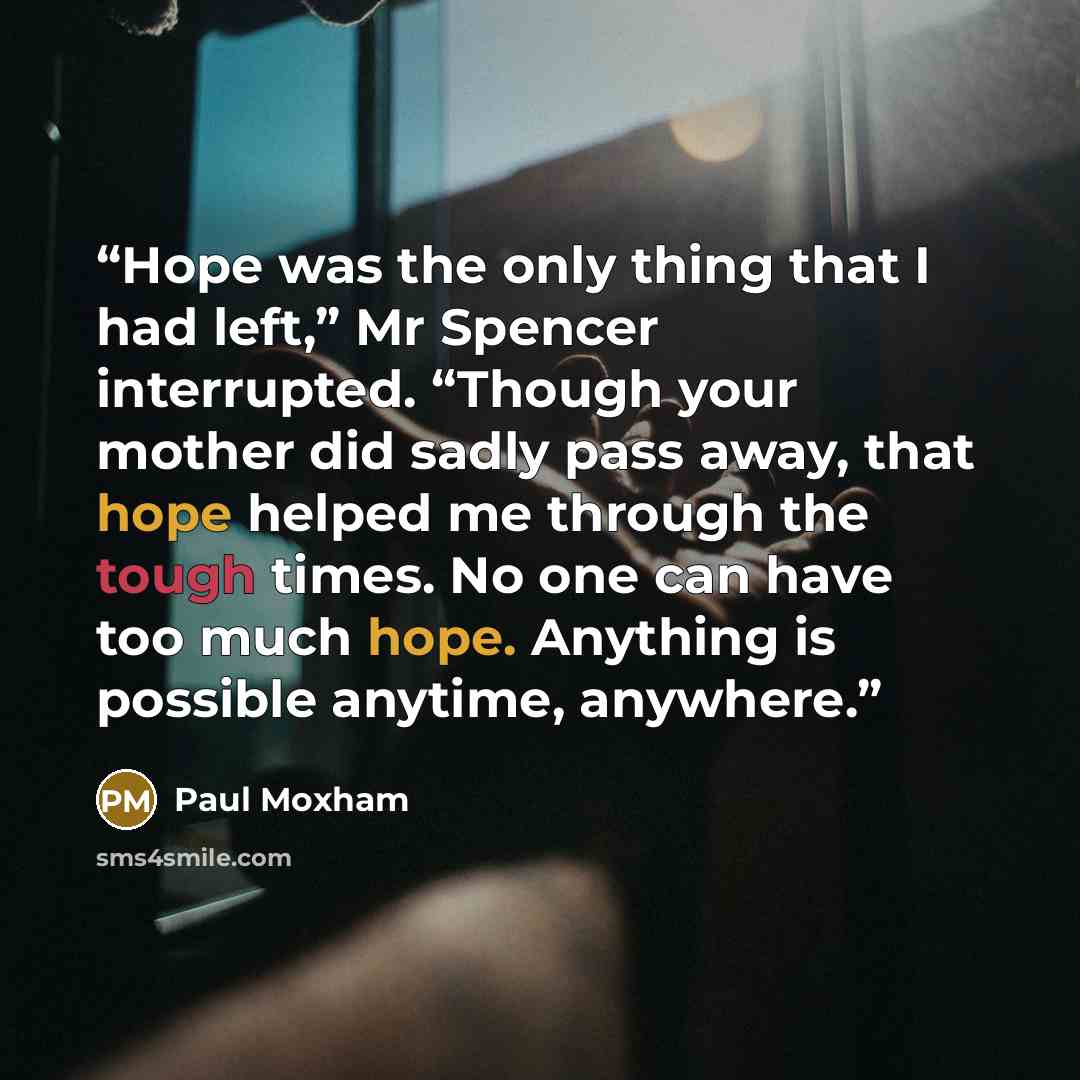“Hope was the only thing that I had left,” Mr Spencer interrupted. “Though your mother did sadly pass away, that hope helped me through the tough times. No one can have too much hope. Anything is possible anytime, anywhere.” quote by Paul Moxham