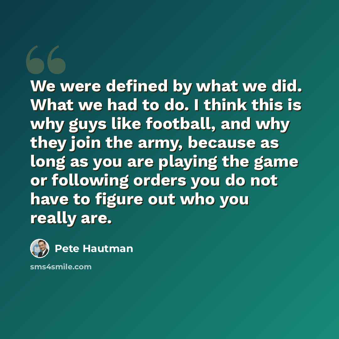 “We were defined by what we did. What we had to do. I think this is why guys like football, and why they join the army, because as long as you are playing the game or following orders you do not have to figure out who you really are.” quote by Pete Hautman