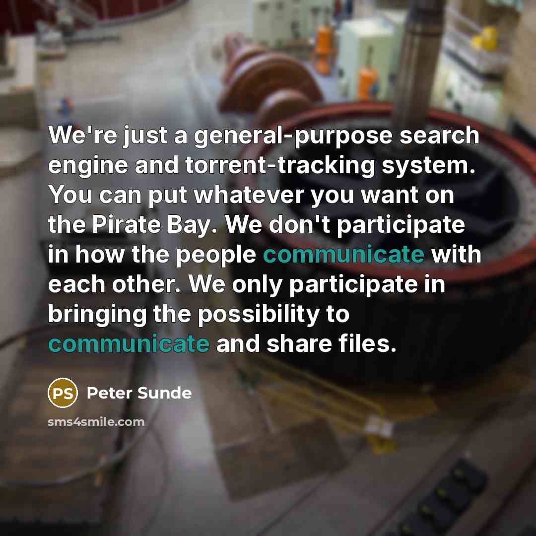 “We're just a general-purpose search engine and torrent-tracking system. You can put whatever you want on the Pirate Bay. We don't participate in how the people communicate with each other. We only participate in bringing the possibility to communicate and share files.” quote by Peter Sunde