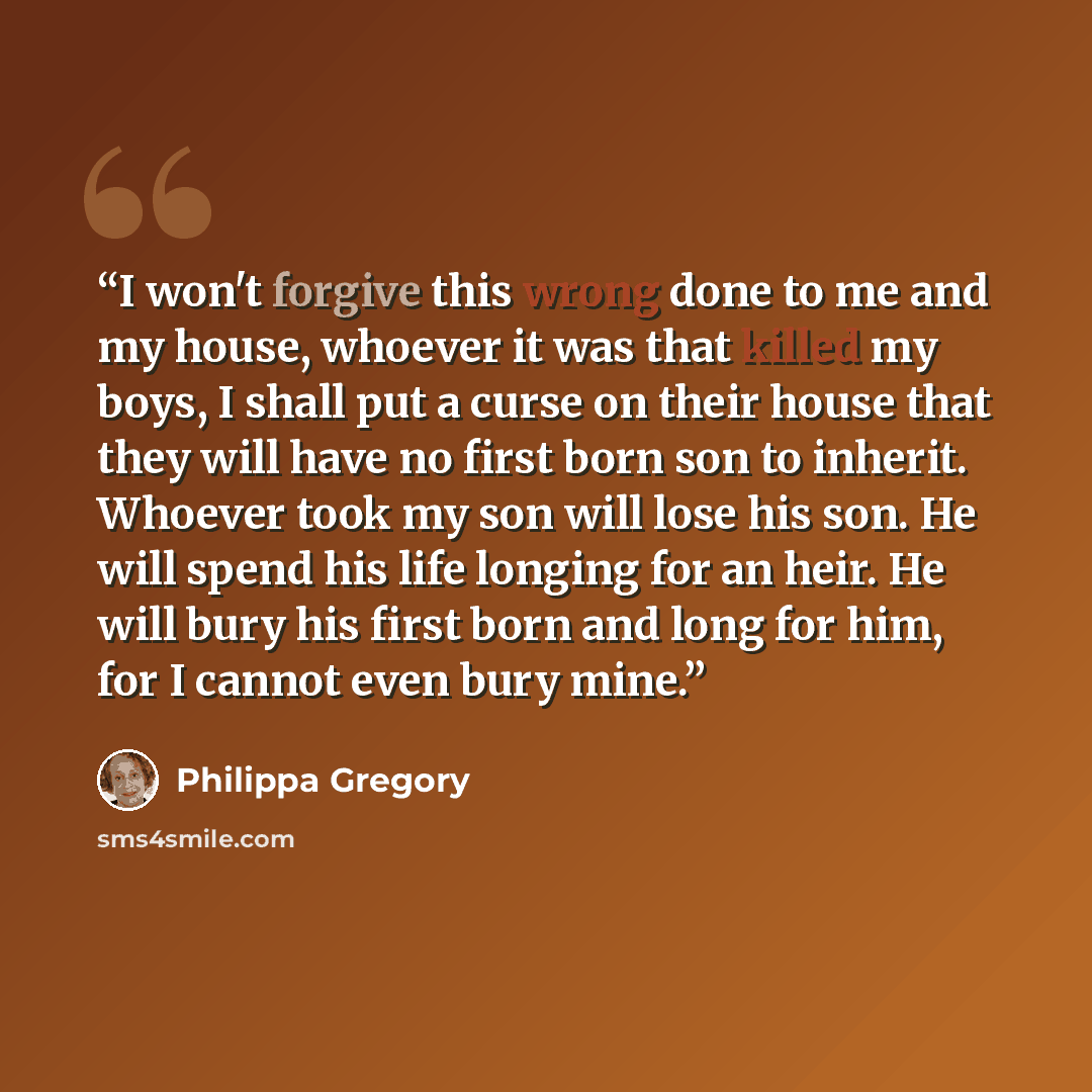“I won't forgive this wrong done to me and my house, whoever it was that killed my boys, I shall put a curse on their house that they will have no first born son to inherit. Whoever took my son will lose his son. He will spend his life longing for an heir. He will bury his first born and long for…” quote by Philippa Gregory