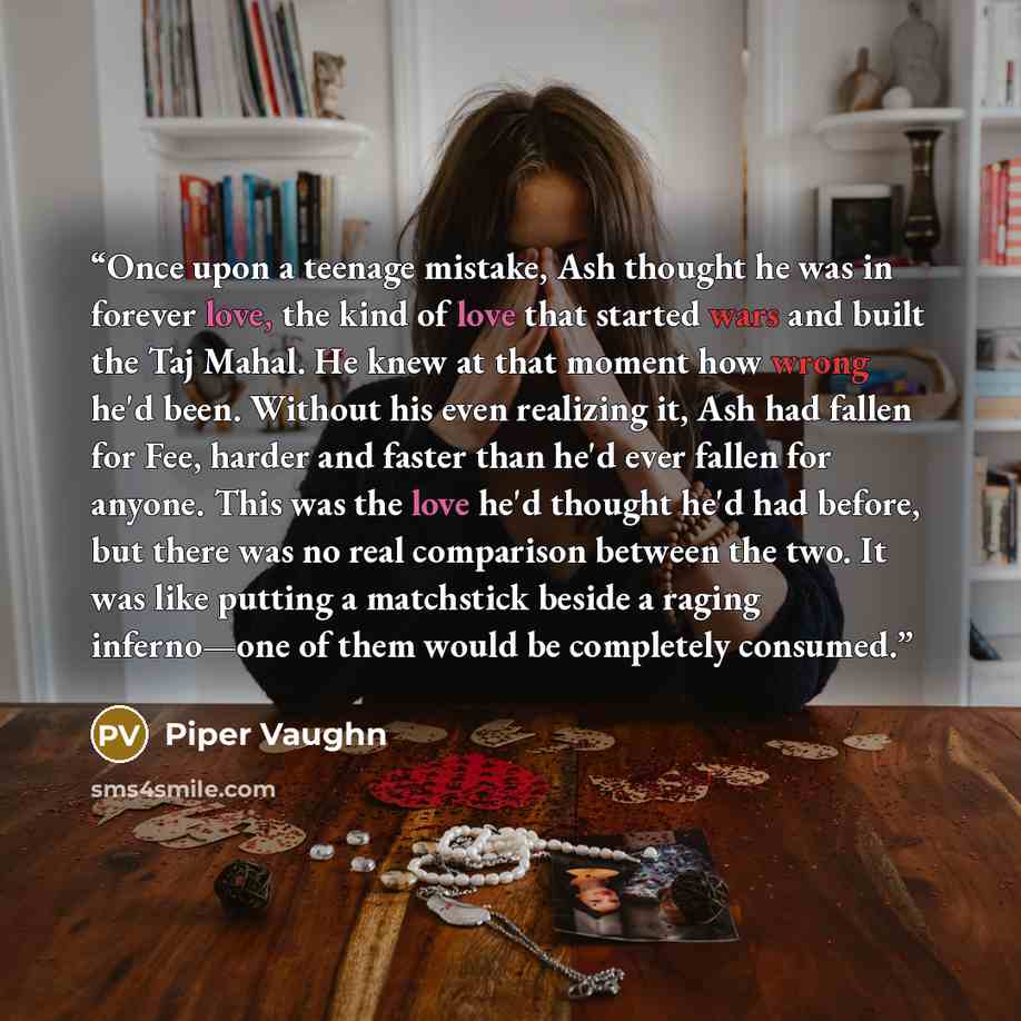 “Once upon a teenage mistake, Ash thought he was in forever love, the kind of love that started wars and built the Taj Mahal. He knew at that moment how wrong he'd been. Without his even realizing it, Ash had fallen for Fee, harder and faster than he'd ever fallen for anyone. This was the love he'd…” quote by Piper Vaughn