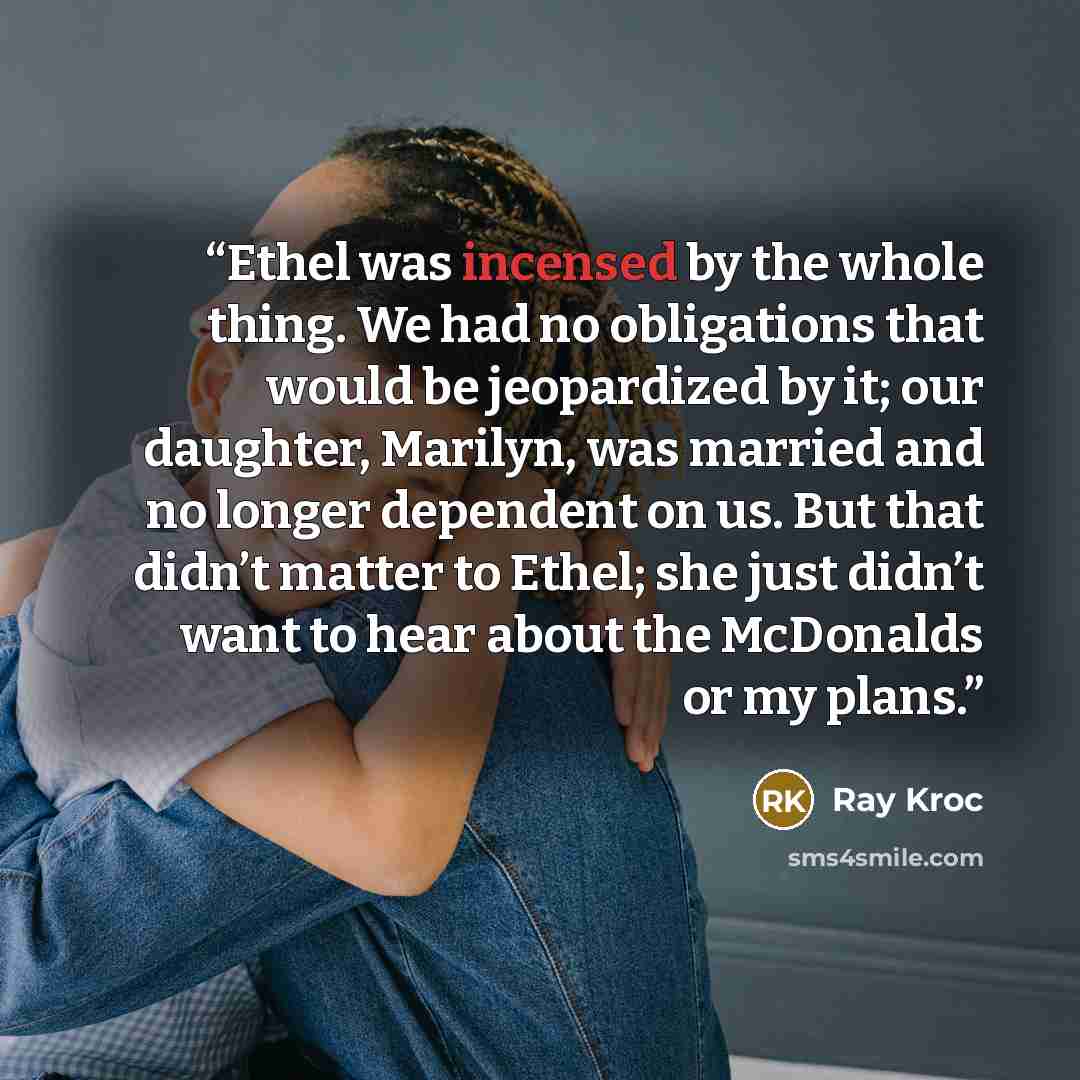 “Ethel was incensed by the whole thing. We had no obligations that would be jeopardized by it; our daughter, Marilyn, was married and no longer dependent on us. But that didn’t matter to Ethel; she just didn’t want to hear about the McDonalds or my plans.” quote by Ray Kroc