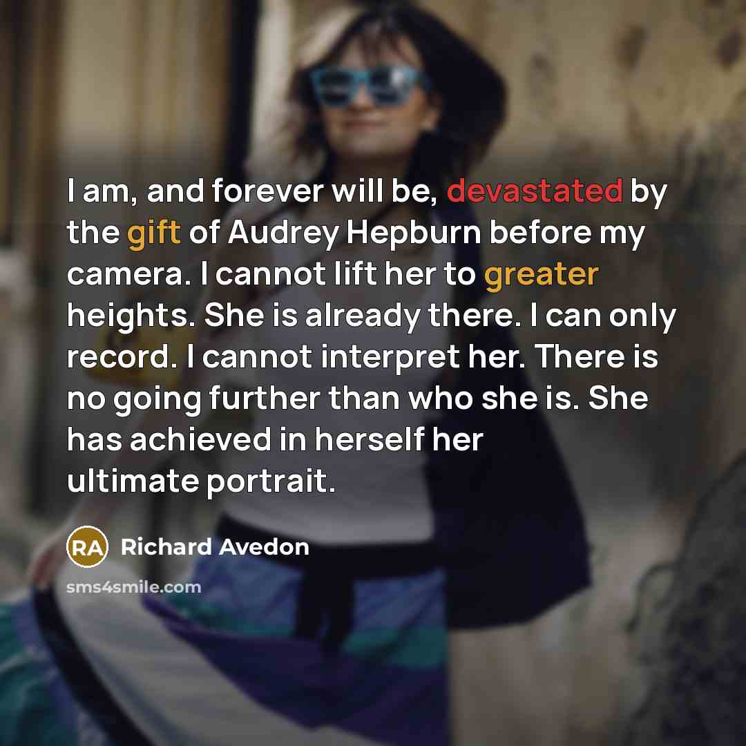 “I am, and forever will be, devastated by the gift of Audrey Hepburn before my camera. I cannot lift her to greater heights. She is already there. I can only record. I cannot interpret her. There is no going further than who she is. She has achieved in herself her ultimate portrait.” quote by Richard Avedon