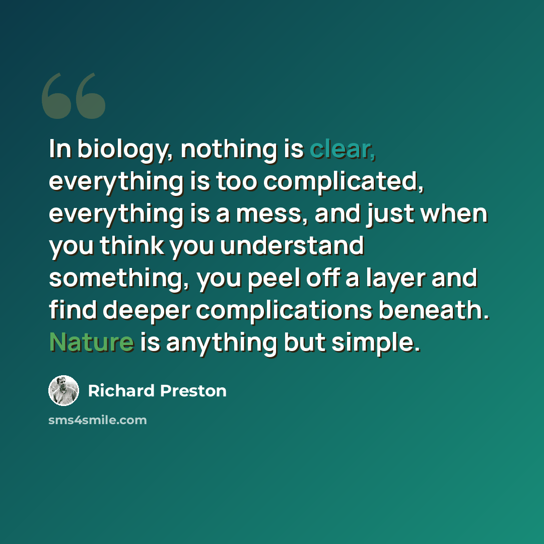 “In biology, nothing is clear, everything is too complicated, everything is a mess, and just when you think you understand something, you peel off a layer and find deeper complications beneath. Nature is anything but simple.” quote by Richard Preston