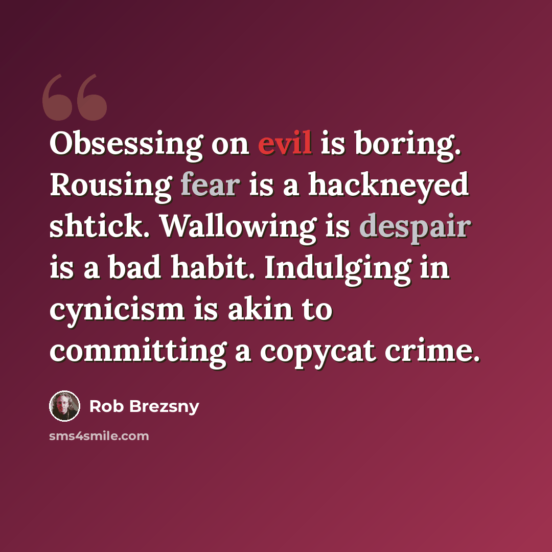 “Obsessing on evil is boring. Rousing fear is a hackneyed shtick. Wallowing is despair is a bad habit. Indulging in cynicism is akin to committing a copycat crime.” quote by Rob Brezsny
