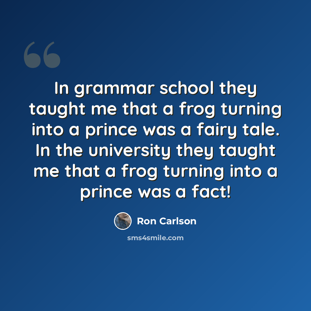 “In grammar school they taught me that a frog turning into a prince was a fairy tale. In the university they taught me that a frog turning into a prince was a fact!” quote by Ron Carlson